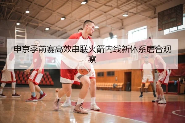申京季前赛高效串联火箭内线新体系磨合观察