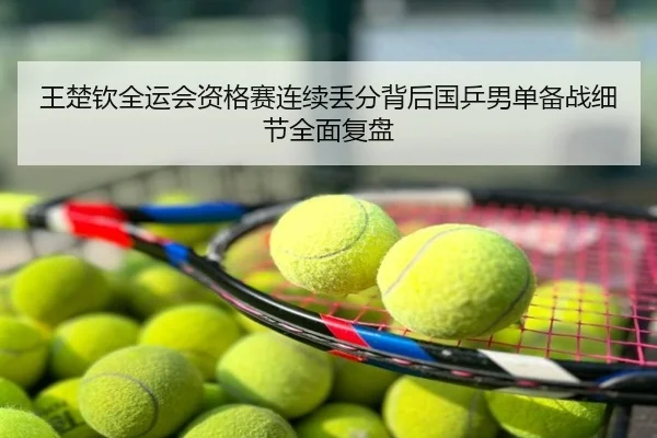 王楚钦全运会资格赛连续丢分背后国乒男单备战细节全面复盘
