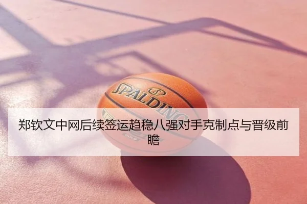 郑钦文中网后续签运趋稳八强对手克制点与晋级前瞻